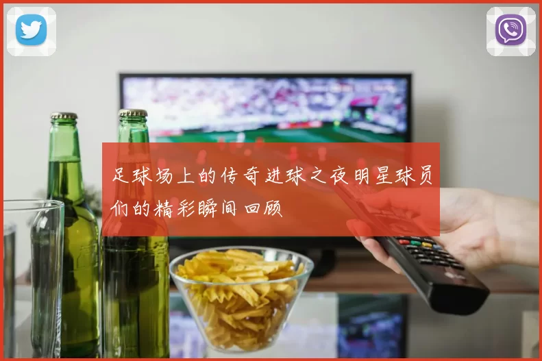 足球场上的传奇进球之夜明星球员们的精彩瞬间回顾
