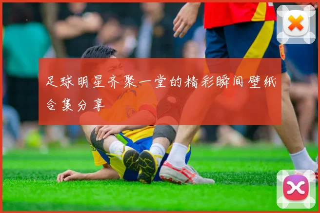 足球明星齐聚一堂的精彩瞬间壁纸合集分享