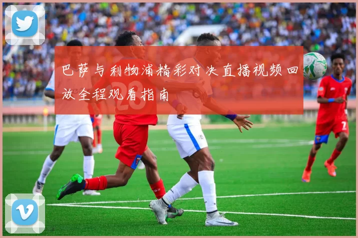 巴萨与利物浦精彩对决直播视频回放全程观看指南