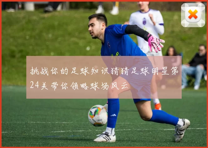 挑战你的足球知识猜猜足球明星第24关带你领略球场风云