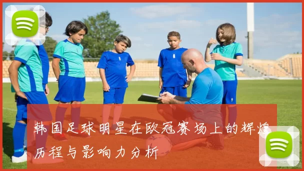 韩国足球明星在欧冠赛场上的辉煌历程与影响力分析
