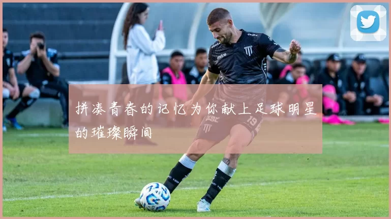 拼凑青春的记忆为你献上足球明星的璀璨瞬间