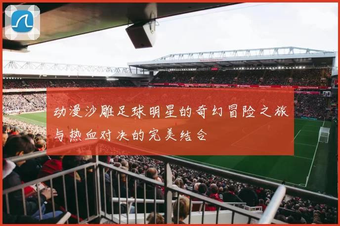 动漫沙雕足球明星的奇幻冒险之旅与热血对决的完美结合
