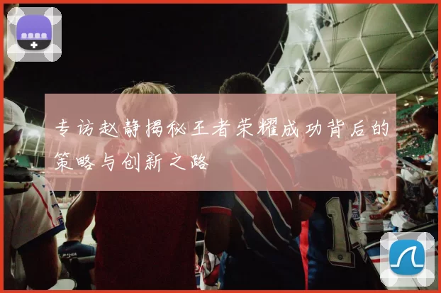 专访赵静揭秘王者荣耀成功背后的策略与创新之路