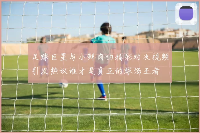 足球巨星与小鲜肉的精彩对决视频引发热议谁才是真正的球场王者