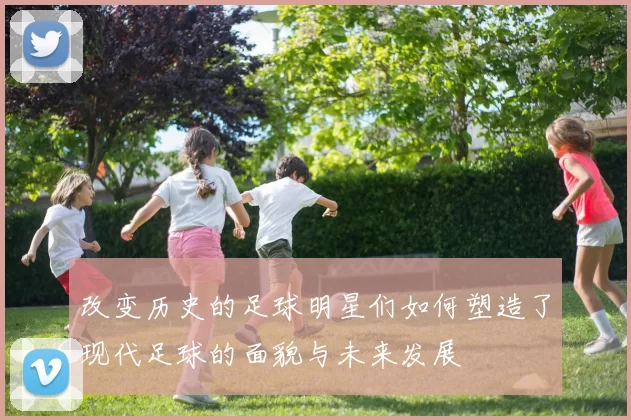 改变历史的足球明星们如何塑造了现代足球的面貌与未来发展