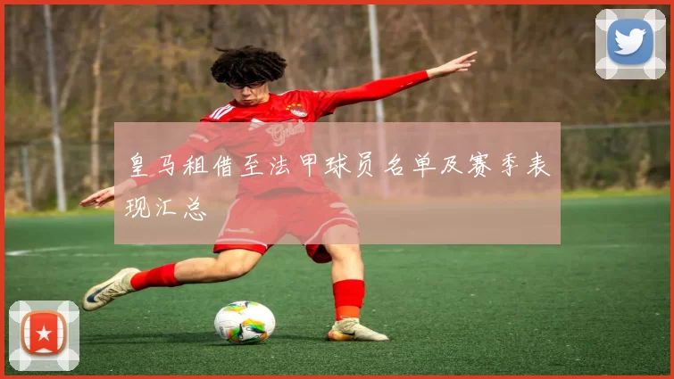 皇马租借至法甲球员名单及赛季表现汇总