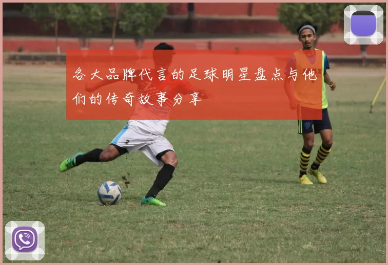 各大品牌代言的足球明星盘点与他们的传奇故事分享