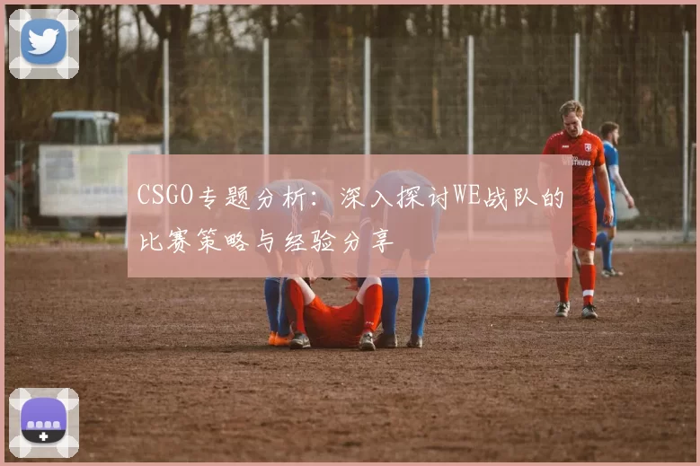 CSGO专题分析：深入探讨WE战队的比赛策略与经验分享