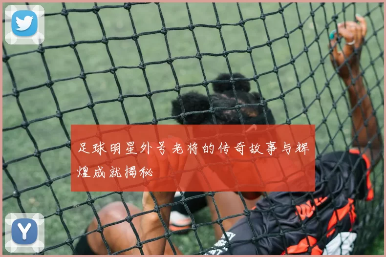 足球明星外号老将的传奇故事与辉煌成就揭秘