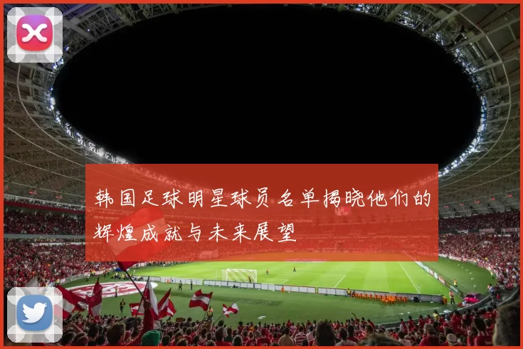 韩国足球明星球员名单揭晓他们的辉煌成就与未来展望