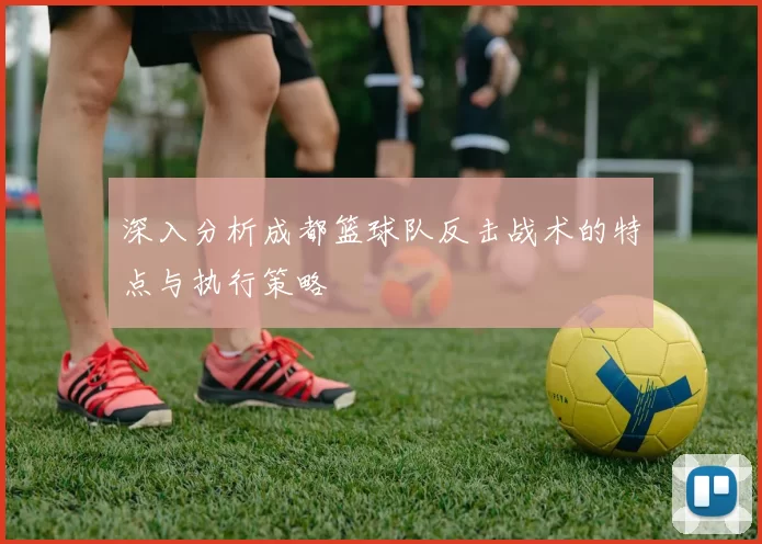 深入分析成都篮球队反击战术的特点与执行策略