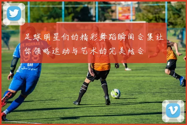 足球明星们的精彩舞蹈瞬间合集让你领略运动与艺术的完美结合