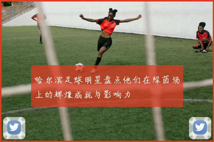 哈尔滨足球明星盘点他们在绿茵场上的辉煌成就与影响力