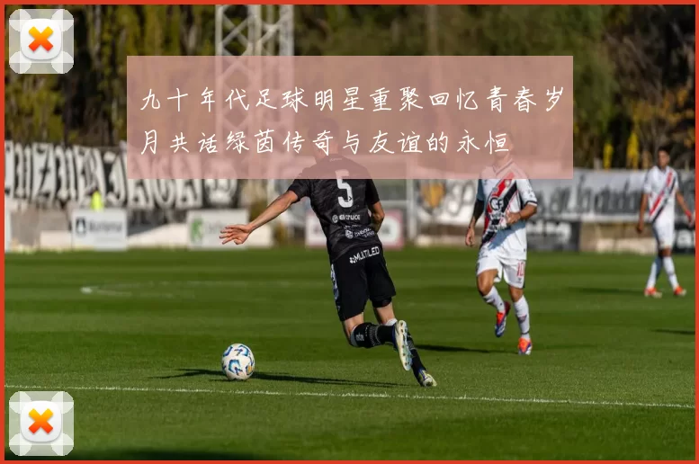 九十年代足球明星重聚回忆青春岁月共话绿茵传奇与友谊的永恒