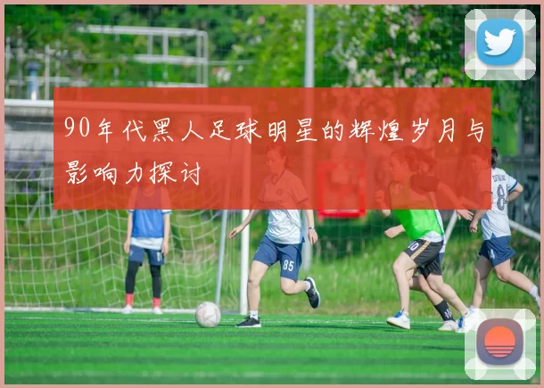 90年代黑人足球明星的辉煌岁月与影响力探讨