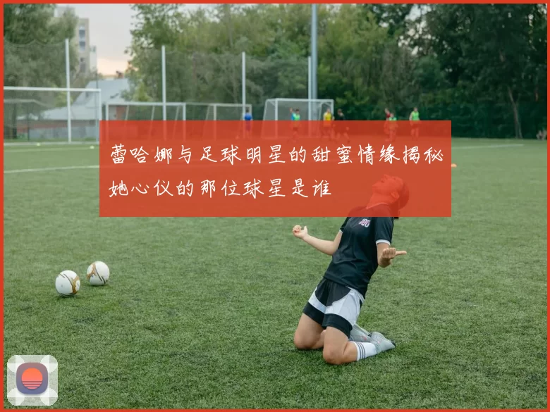 蕾哈娜与足球明星的甜蜜情缘揭秘她心仪的那位球星是谁