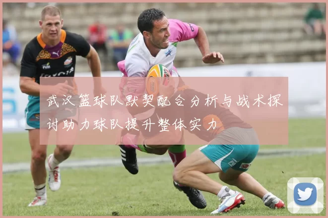 武汉篮球队默契配合分析与战术探讨助力球队提升整体实力