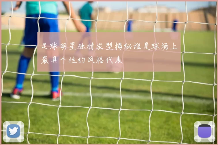 足球明星独特发型揭秘谁是球场上最具个性的风格代表