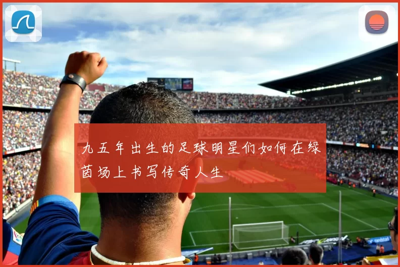 九五年出生的足球明星们如何在绿茵场上书写传奇人生