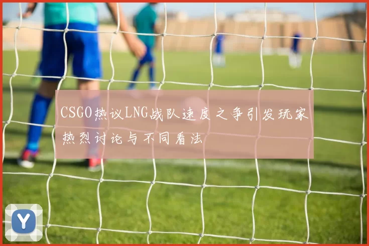 CSGO热议LNG战队速度之争引发玩家热烈讨论与不同看法