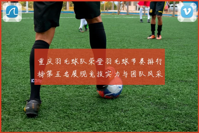 重庆羽毛球队荣登羽毛球节奏排行榜第五名展现竞技实力与团队风采