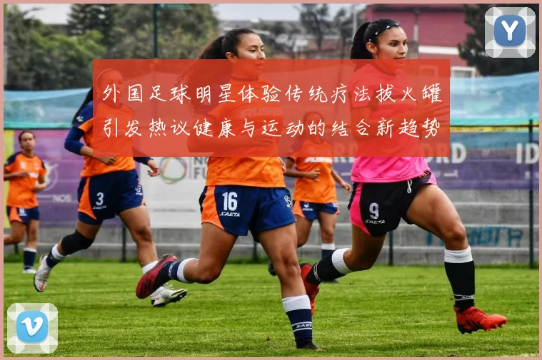 外国足球明星体验传统疗法拔火罐引发热议健康与运动的结合新趋势