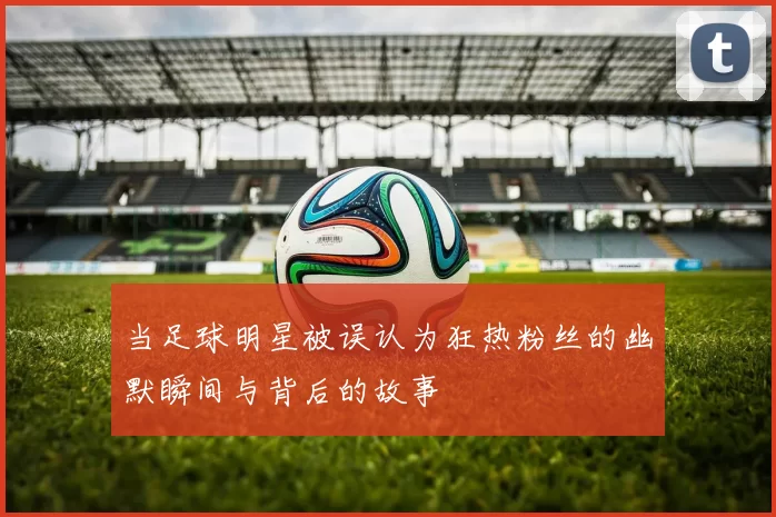 当足球明星被误认为狂热粉丝的幽默瞬间与背后的故事