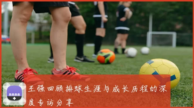 王强回顾排球生涯与成长历程的深度专访分享