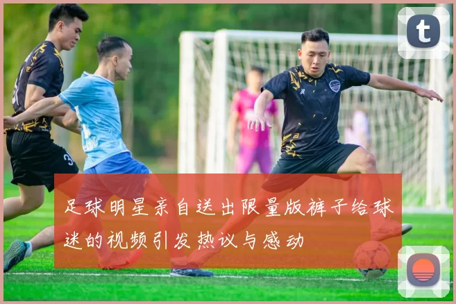足球明星亲自送出限量版裤子给球迷的视频引发热议与感动