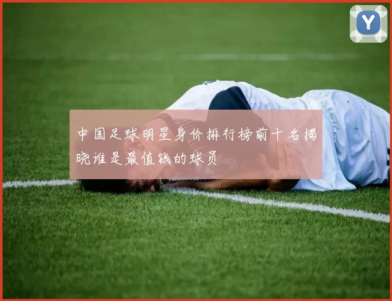 中国足球明星身价排行榜前十名揭晓谁是最值钱的球员